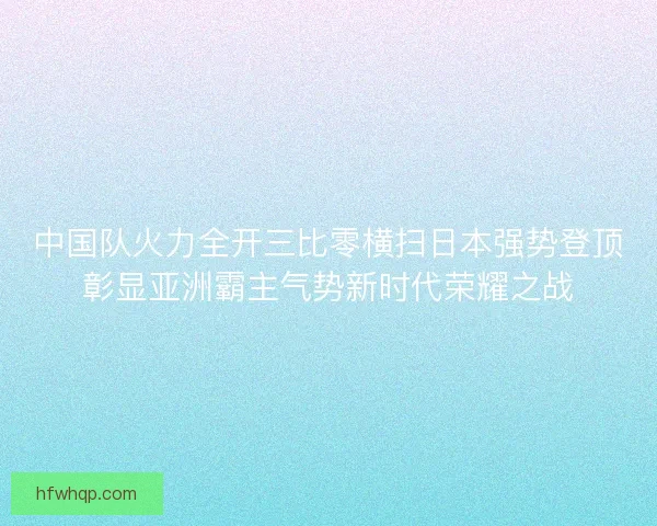中国队火力全开三比零横扫日本强势登顶彰显亚洲霸主气势新时代荣耀之战