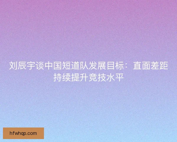刘辰宇谈中国短道队发展目标：直面差距持续提升竞技水平