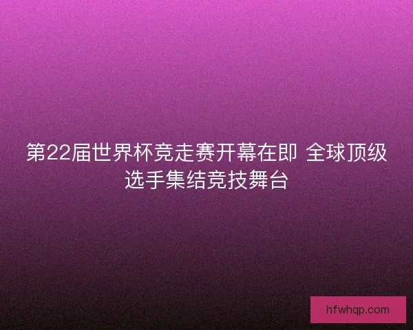 第22届世界杯竞走赛开幕在即 全球顶级选手集结竞技舞台