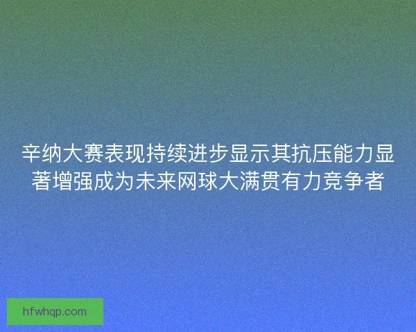 辛纳大赛表现持续进步显示其抗压能力显著增强成为未来网球大满贯有力竞争者