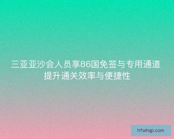 三亚亚沙会人员享86国免签与专用通道 提升通关效率与便捷性