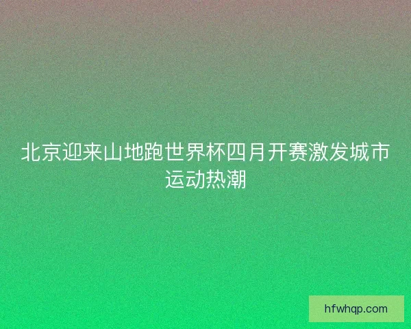 北京迎来山地跑世界杯四月开赛激发城市运动热潮 北京迎来山地跑世界杯四月开赛激发城市运动热潮