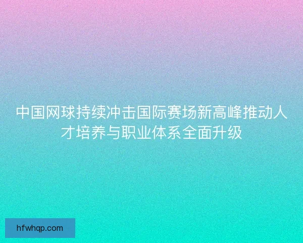 中国网球持续冲击国际赛场新高峰推动人才培养与职业体系全面升级